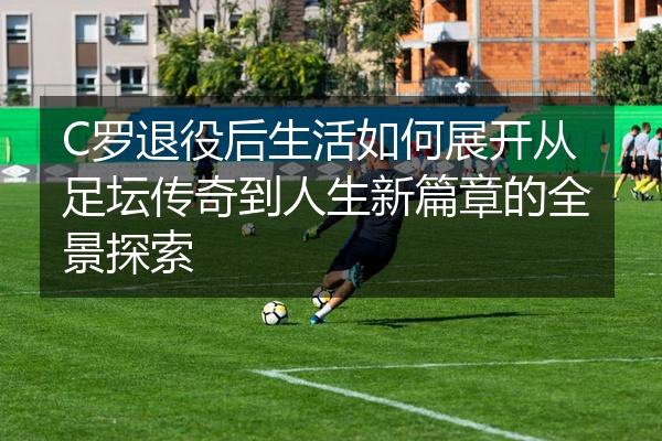 C罗退役后生活如何展开从足坛传奇到人生新篇章的全景探索
